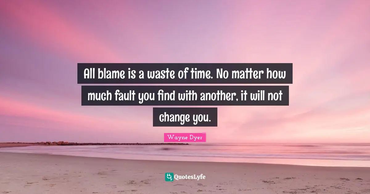 All blame is a waste of time. No matter how much fault you find with another, it will not change you.