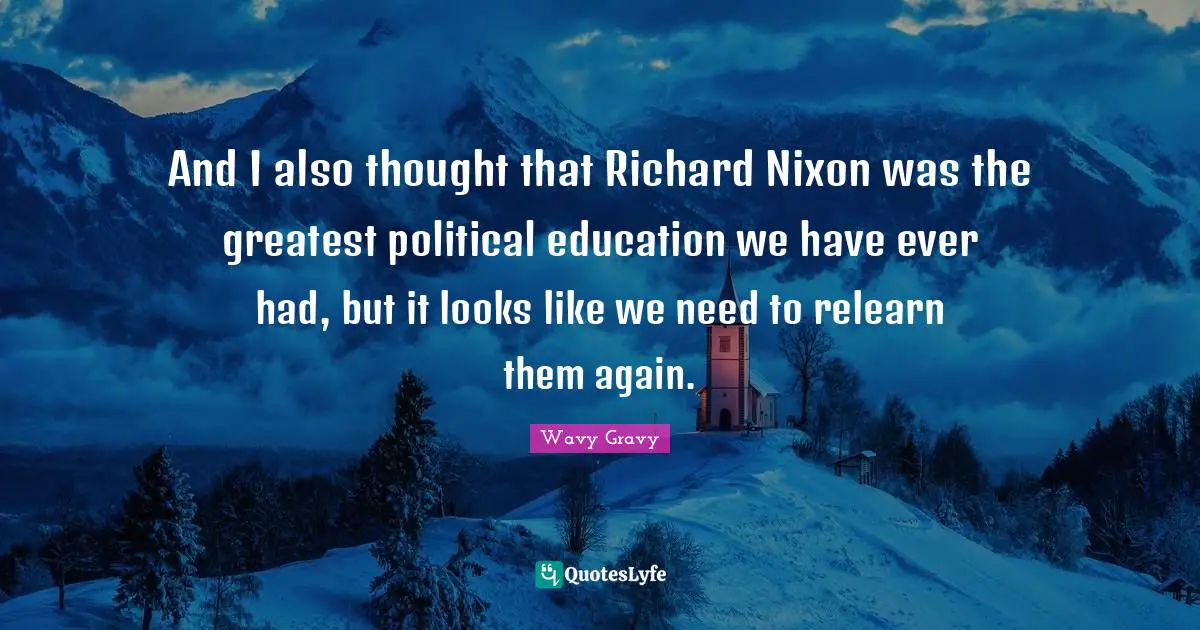 And I also thought that Richard Nixon was the greatest political education we have ever had, but it looks like we need to relearn them again.