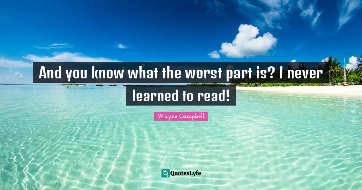 And you know what the worst part is? I never learned to read!