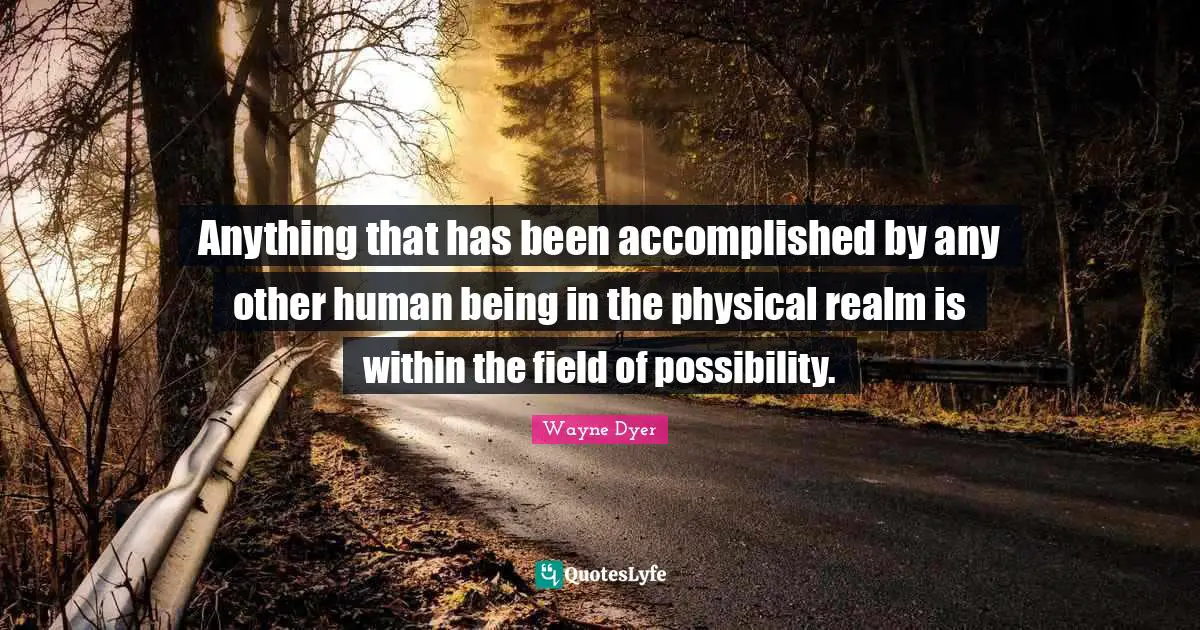 Anything that has been accomplished by any other human being in the physical realm is within the field of possibility.