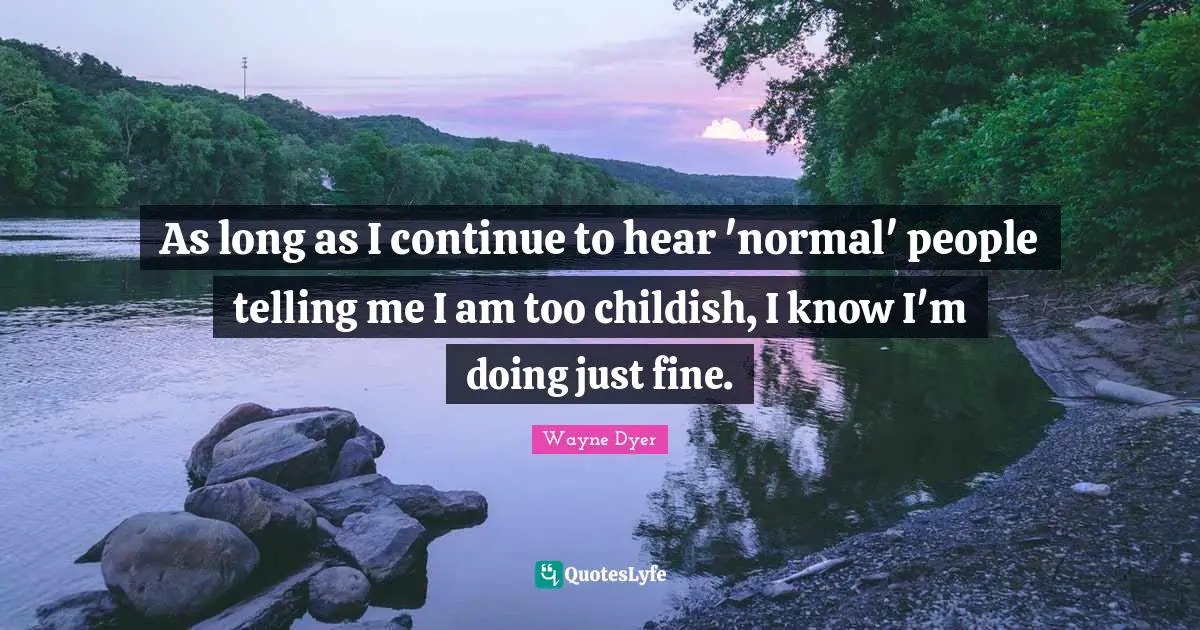 As long as I continue to hear 'normal' people telling me I am too childish, I know I'm doing just fine.
