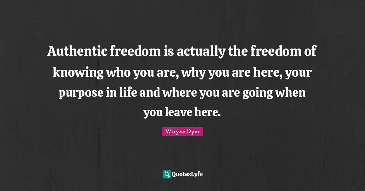 Authentic freedom is actually the freedom of knowing who you are, why you are here, your purpose in life and where you are going when you leave here.
