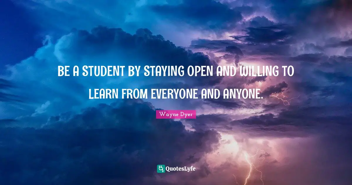BE A STUDENT BY STAYING OPEN AND WILLING TO LEARN FROM EVERYONE AND ANYONE.