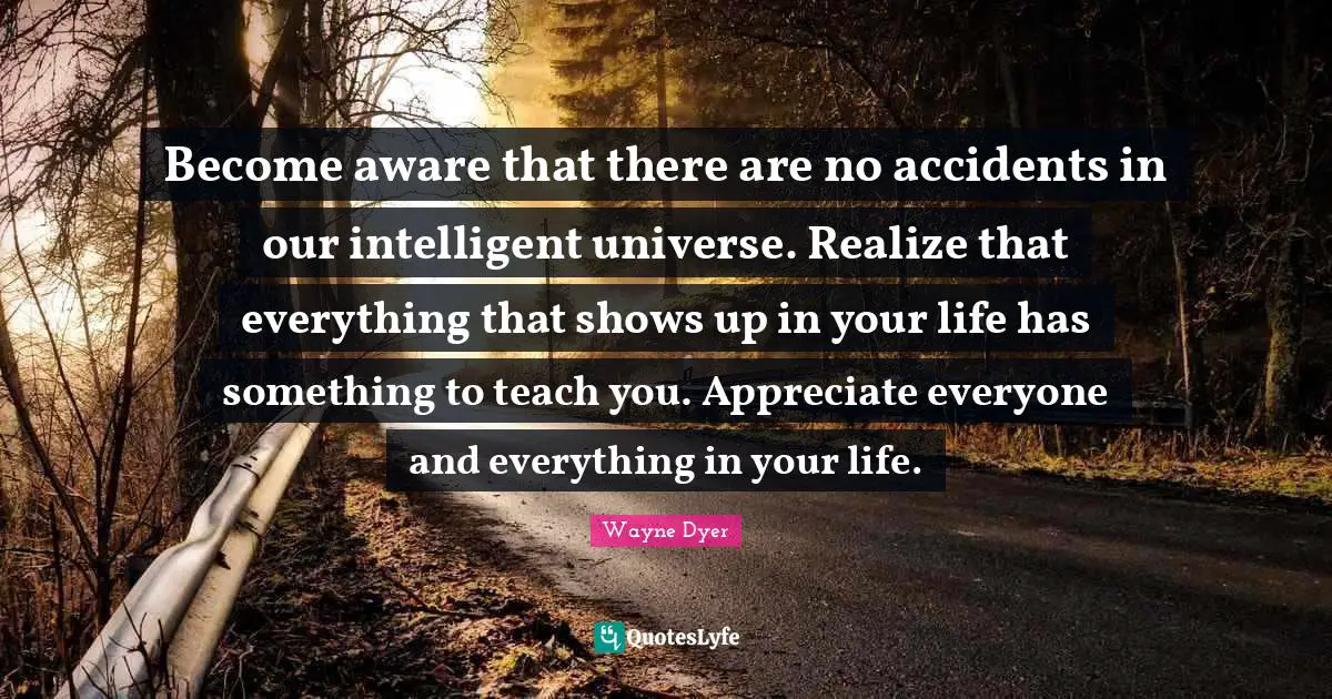 Become aware that there are no accidents in our intelligent universe. Realize that everything that shows up in your life has something to teach you. Appreciate everyone and everything in your life.
