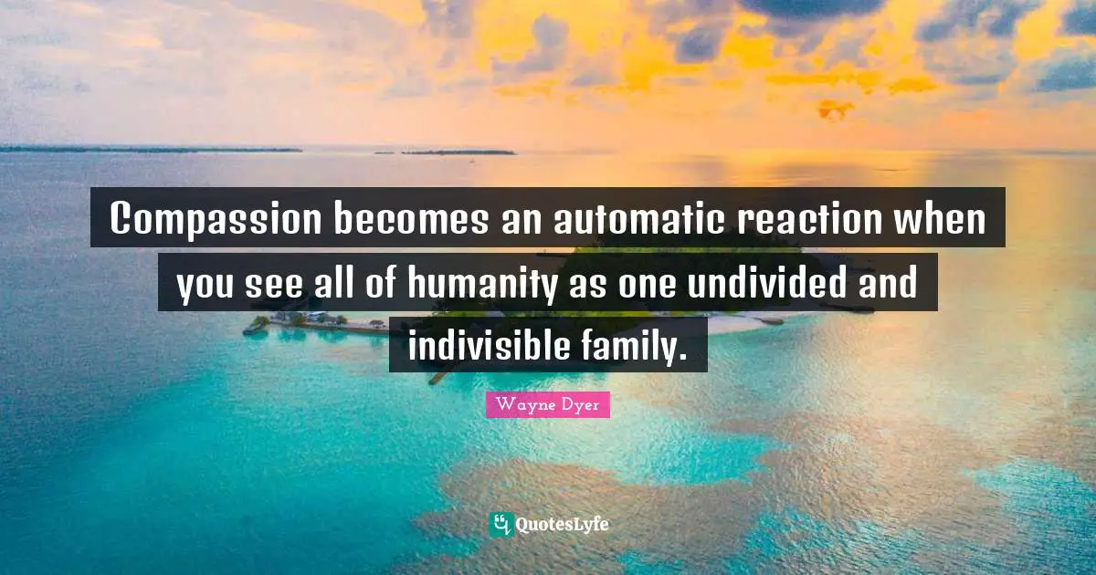 Compassion becomes an automatic reaction when you see all of humanity as one undivided and indivisible family.