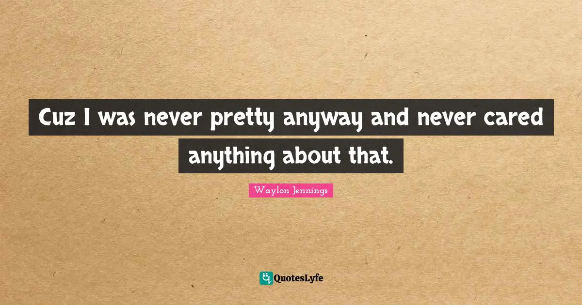 Cuz I was never pretty anyway and never cared anything about that.