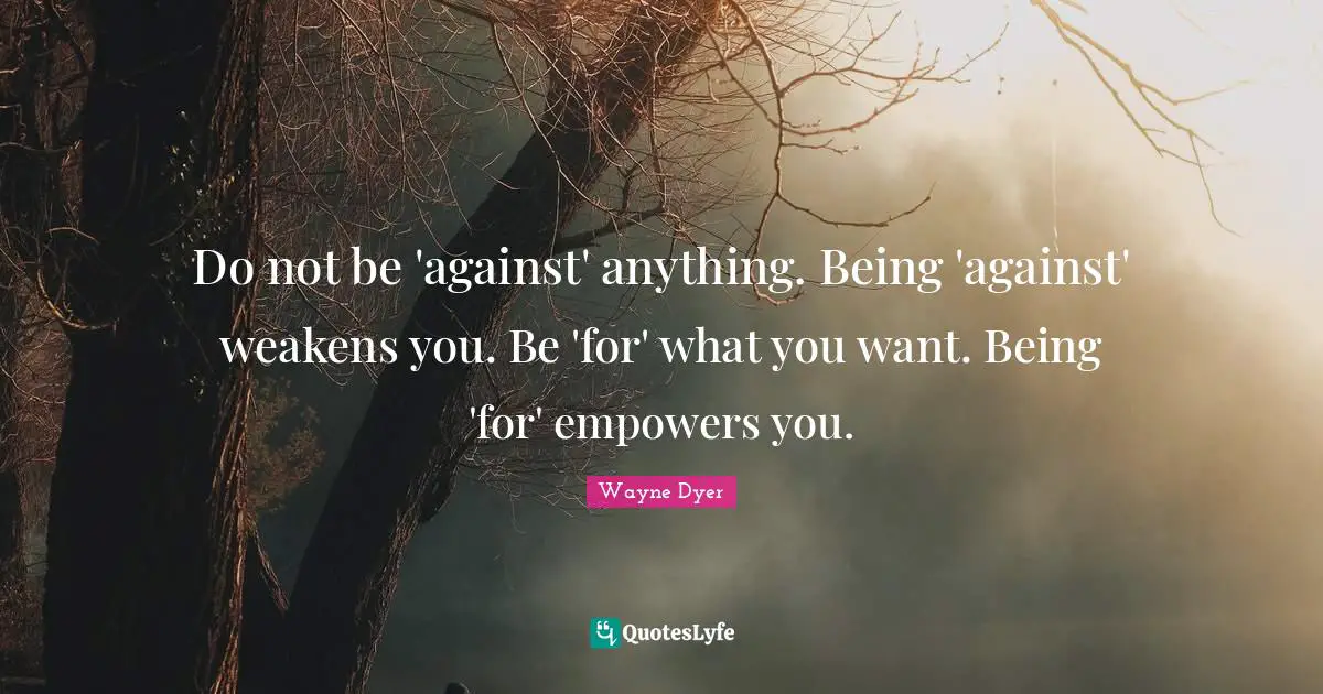 Do not be 'against' anything. Being 'against' weakens you. Be 'for' what you want. Being 'for' empowers you.
