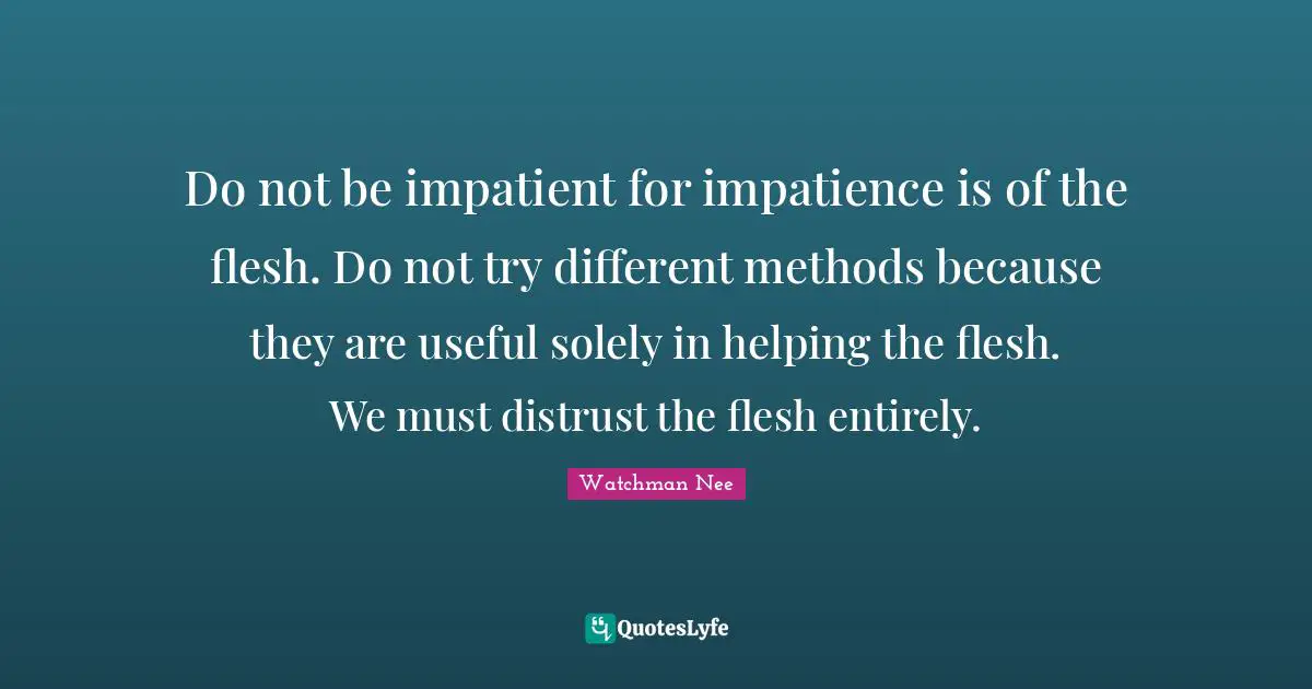 Do not be impatient for impatience is of the flesh. Do not try different methods because they are useful solely in helping the flesh. We must distrust the flesh entirely.