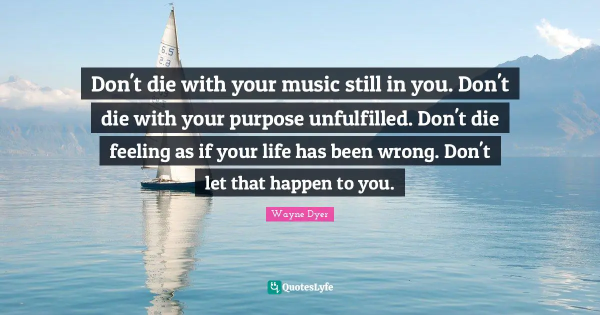 Don't die with your music still in you. Don't die with your purpose unfulfilled. Don't die feeling as if your life has been wrong. Don't let that happen to you.