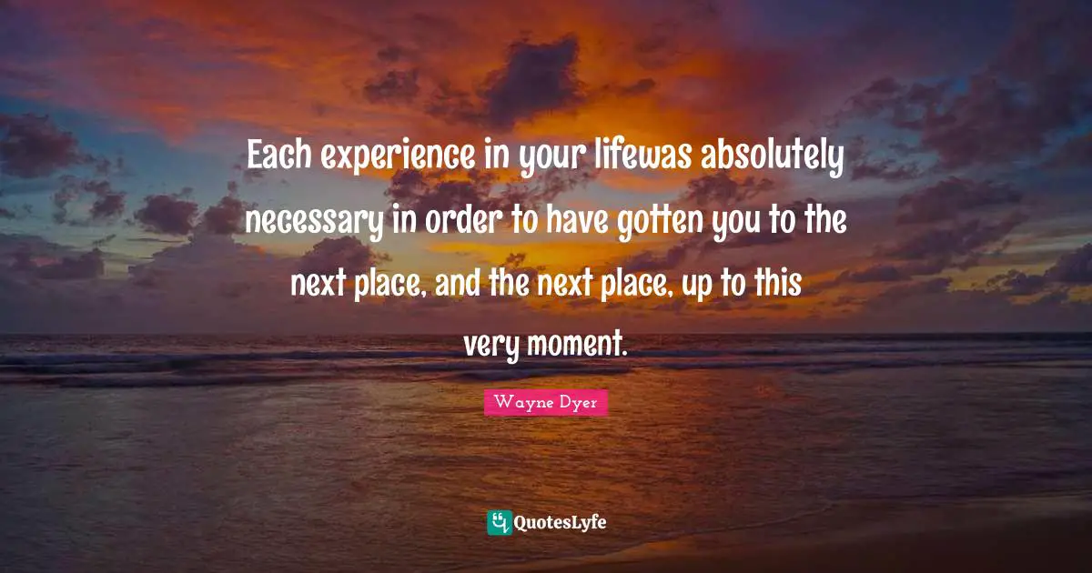 Each experience in your lifewas absolutely necessary in order to have gotten you to the next place, and the next place, up to this very moment.