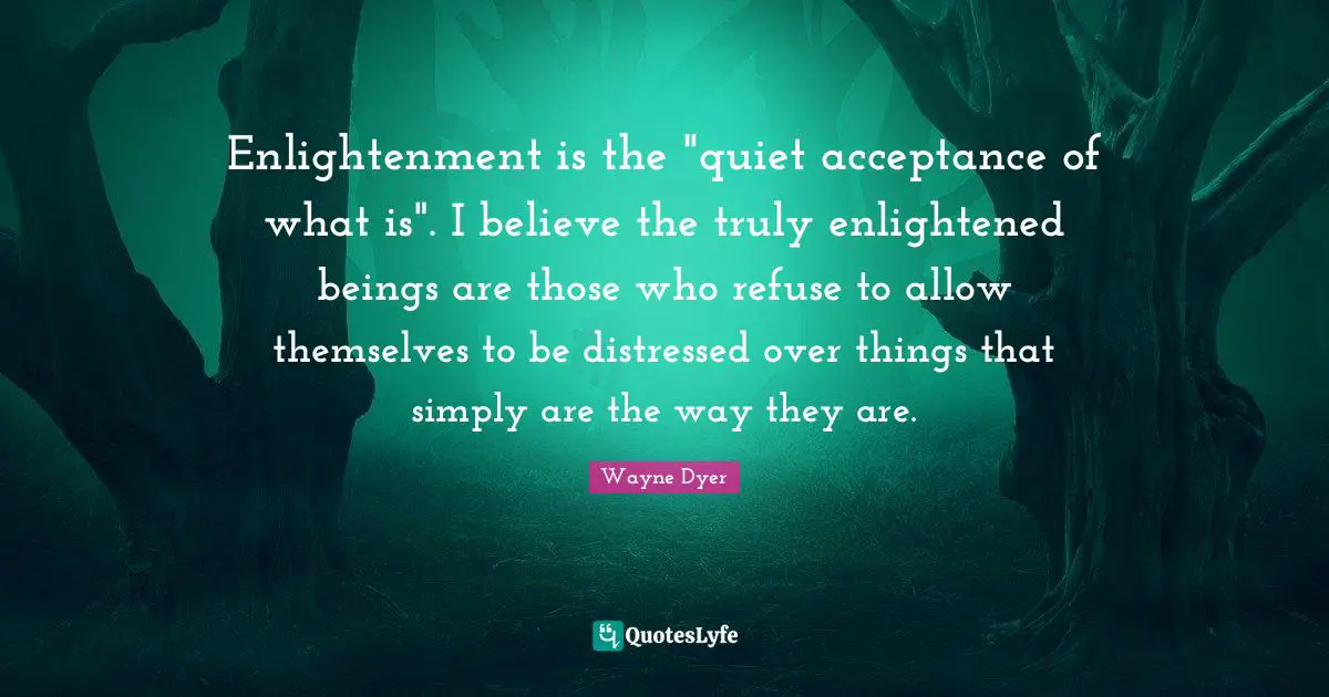 Enlightened Quotes: "Enlightenment is the "quiet acceptance of what is". I believe the truly enlightened beings are those who refuse to allow themselves to be distressed over things that simply are the way they are."