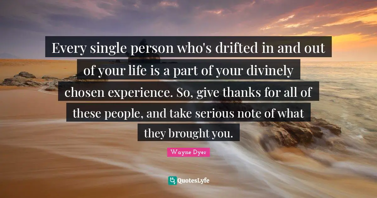 Every single person who's drifted in and out of your life is a part of your divinely chosen experience. So, give thanks for all of these people, and take serious note of what they brought you.