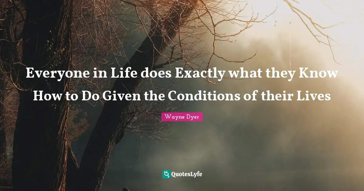 Everyone in Life does Exactly what they Know How to Do Given the Conditions of their Lives