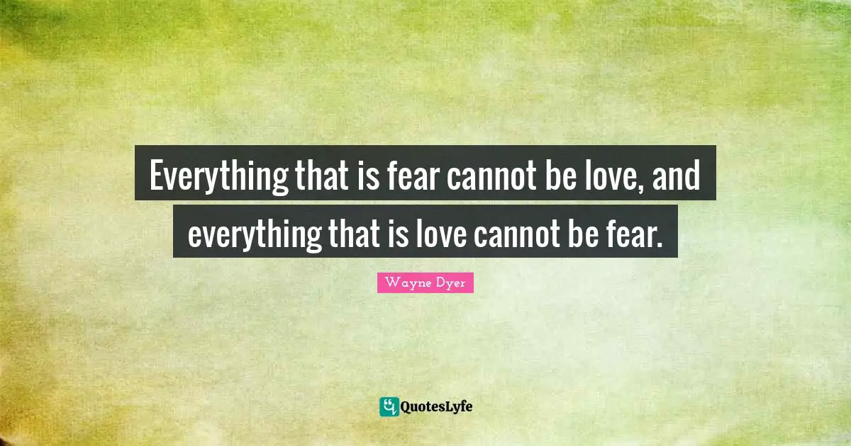 Everything that is fear cannot be love, and everything that is love cannot be fear.