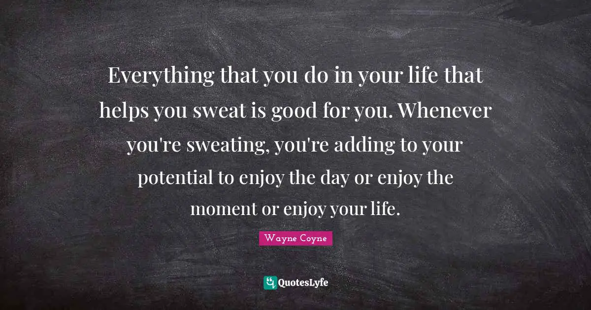 Everything that you do in your life that helps you sweat is good for you. Whenever you're sweating, you're adding to your potential to enjoy the day or enjoy the moment or enjoy your life.