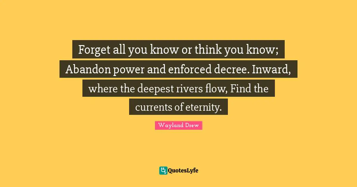 Forget all you know or think you know; Abandon power and enforced decree. Inward, where the deepest rivers flow, Find the currents of eternity.