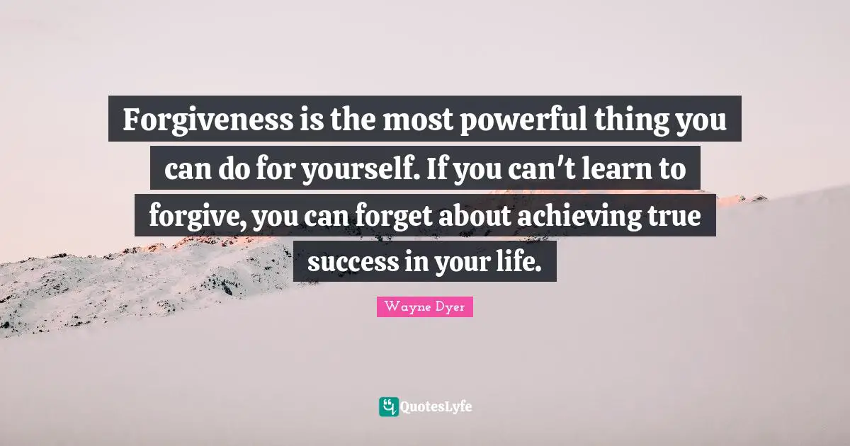 Forgiveness is the most powerful thing you can do for yourself. If you can't learn to forgive, you can forget about achieving true success in your life.