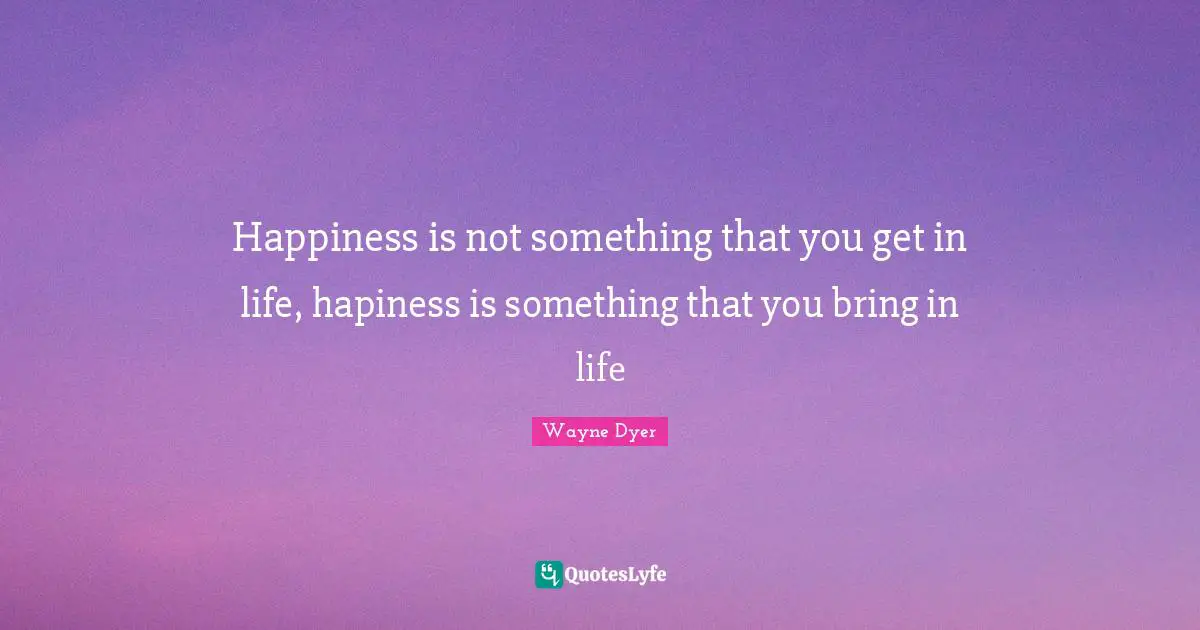 Happiness is not something that you get in life, hapiness is something that you bring in life