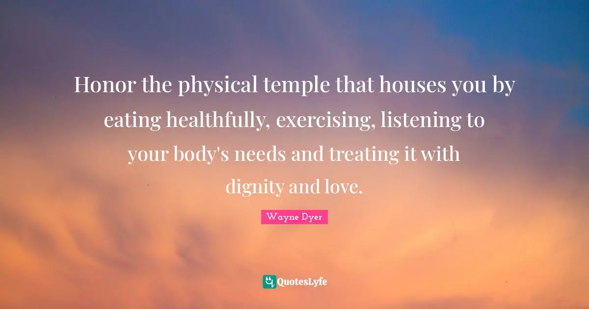 Honor the physical temple that houses you by eating healthfully, exercising, listening to your body's needs and treating it with dignity and love.