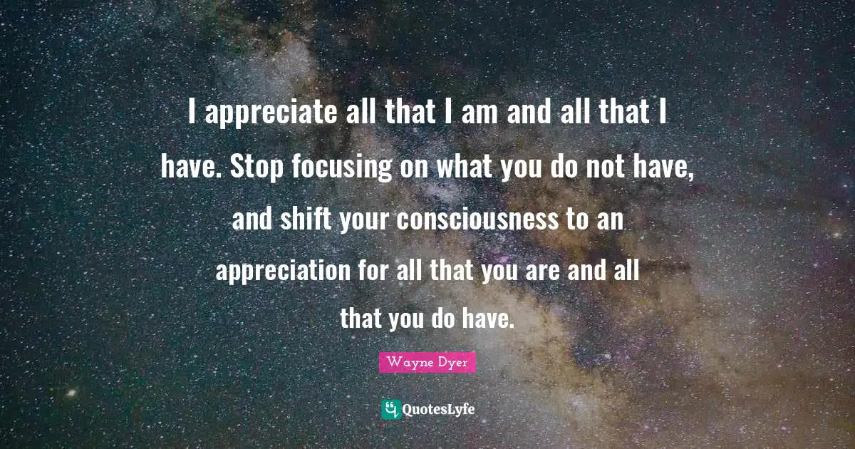 I appreciate all that I am and all that I have. Stop focusing on what you do not have, and shift your consciousness to an appreciation for all that you are and all that you do have.