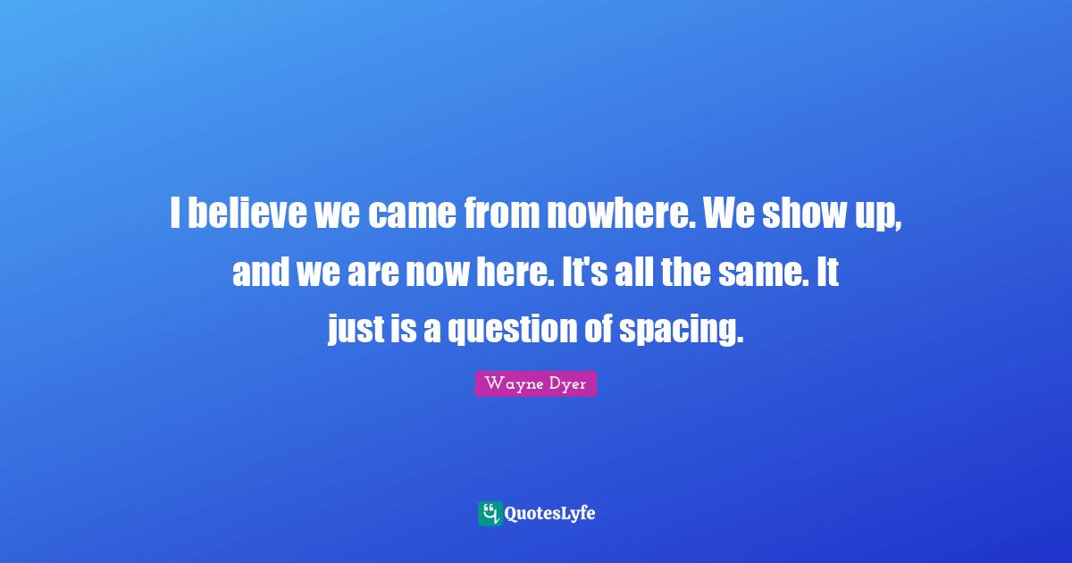 I believe we came from nowhere. We show up, and we are now here. It's all the same. It just is a question of spacing.