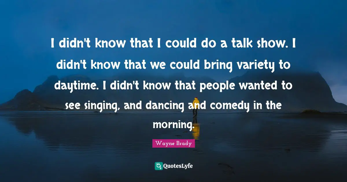 I didn't know that I could do a talk show. I didn't know that we could bring variety to daytime. I didn't know that people wanted to see singing, and dancing and comedy in the morning.