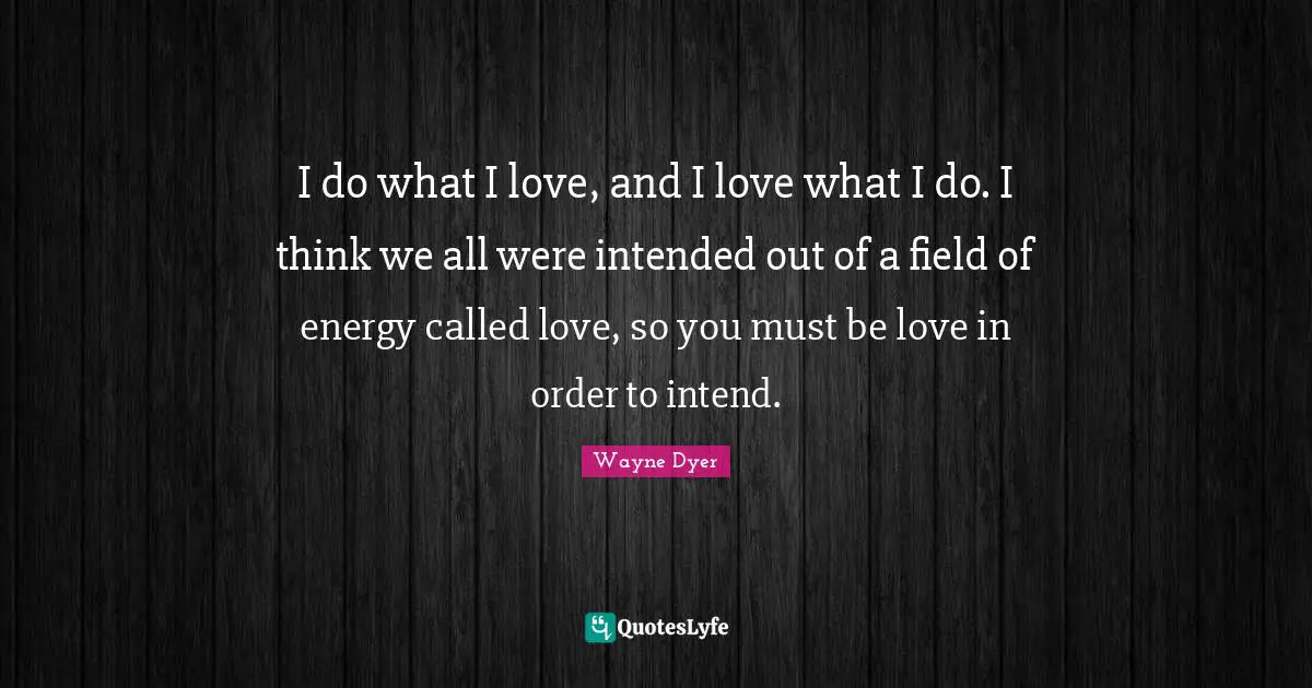 I do what I love, and I love what I do. I think we all were intended out of a field of energy called love, so you must be love in order to intend.