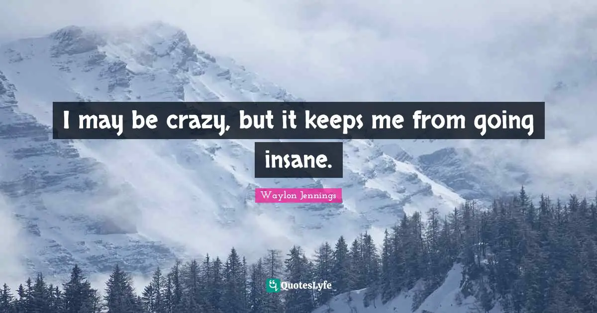 I may be crazy, but it keeps me from going insane.