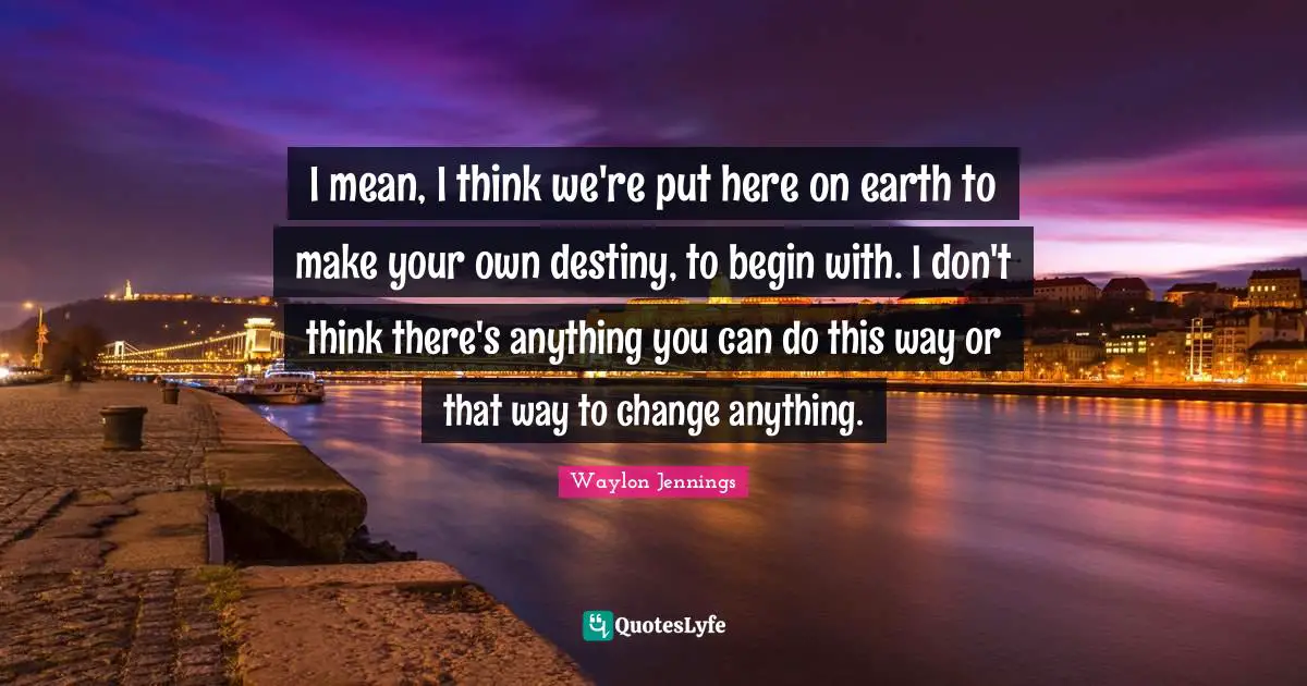 I mean, I think we're put here on earth to make your own destiny, to begin with. I don't think there's anything you can do this way or that way to change anything.