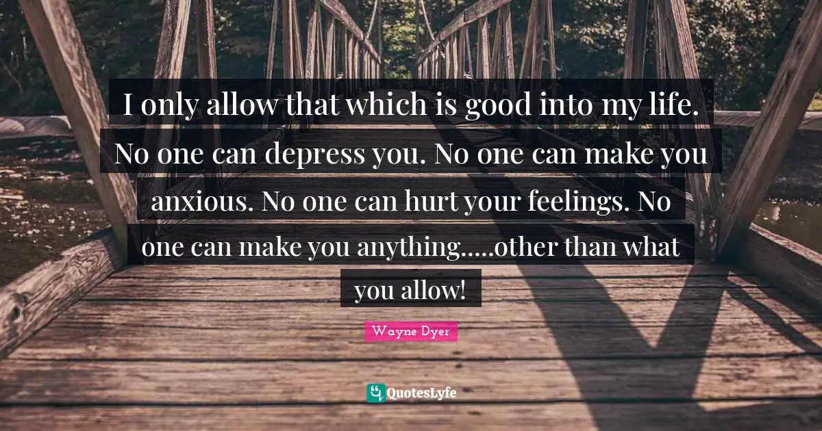 I only allow that which is good into my life. No one can depress you. No one can make you anxious. No one can hurt your feelings. No one can make you anything.....other than what you allow!