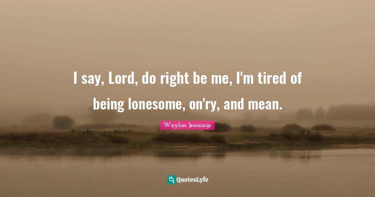 I say, Lord, do right be me, I'm tired of being lonesome, on'ry, and mean.
