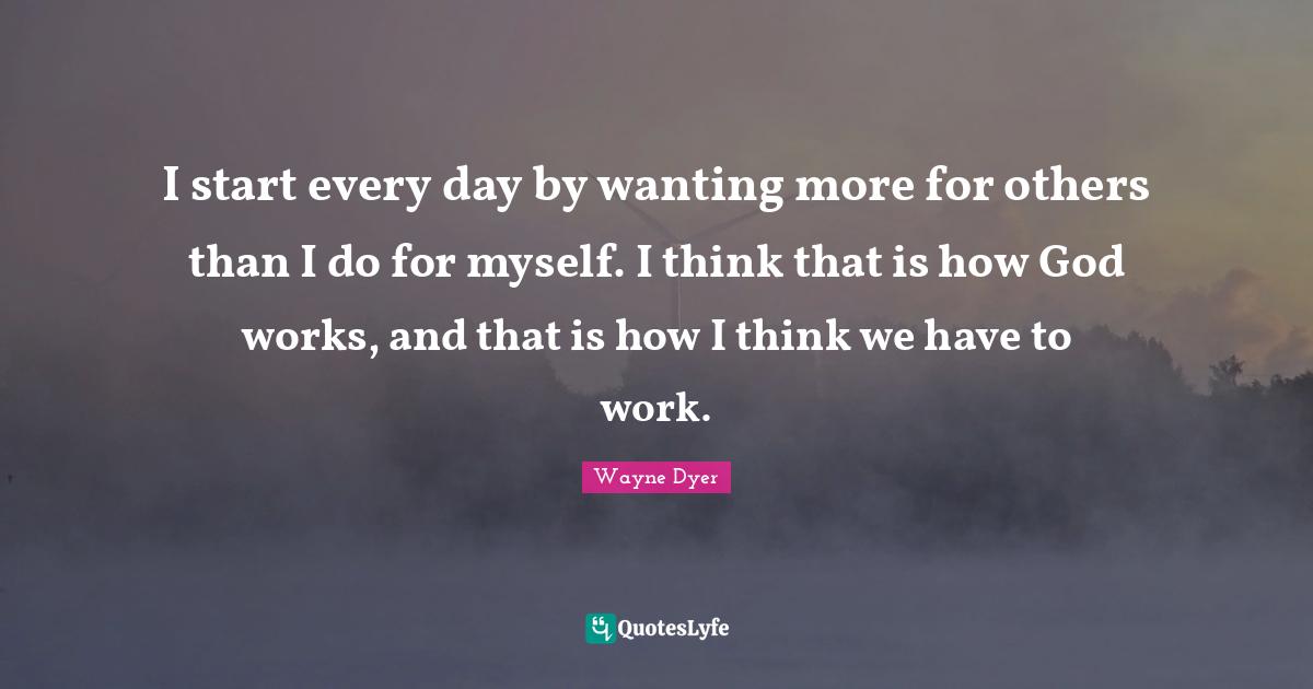 I start every day by wanting more for others than I do for myself. I think that is how God works, and that is how I think we have to work.