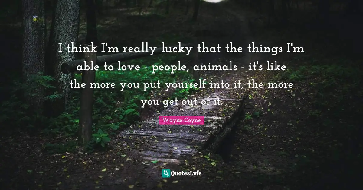 I think I'm really lucky that the things I'm able to love - people, animals - it's like the more you put yourself into it, the more you get out of it.