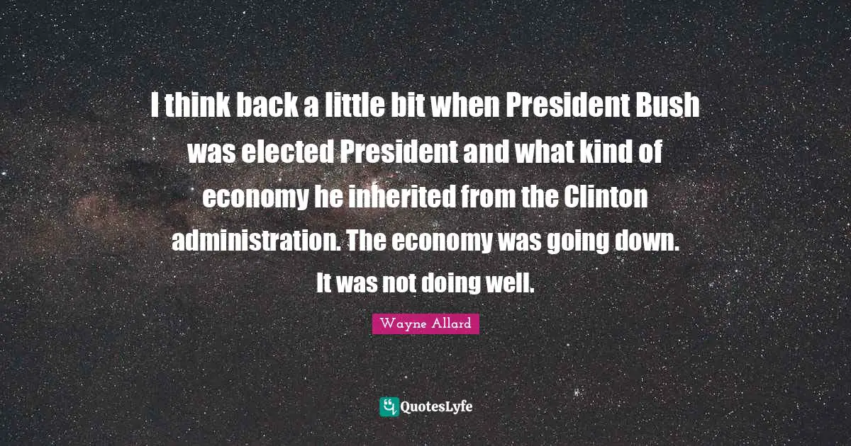 I think back a little bit when President Bush was elected President and what kind of economy he inherited from the Clinton administration. The economy was going down. It was not doing well.