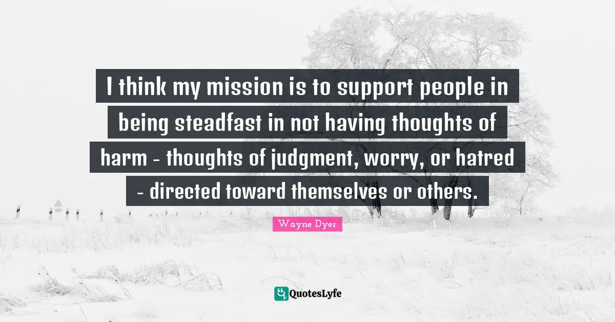 I think my mission is to support people in being steadfast in not having thoughts of harm - thoughts of judgment, worry, or hatred - directed toward themselves or others.