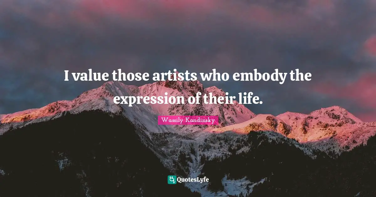 I value those artists who embody the expression of their life.