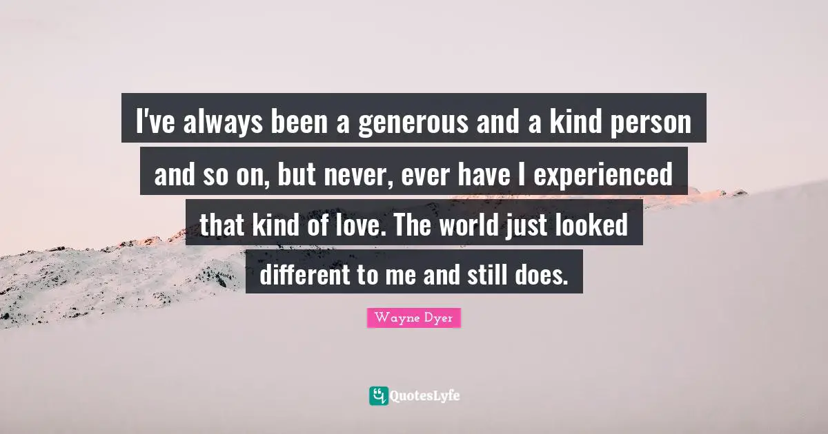 I've always been a generous and a kind person and so on, but never, ever have I experienced that kind of love. The world just looked different to me and still does.