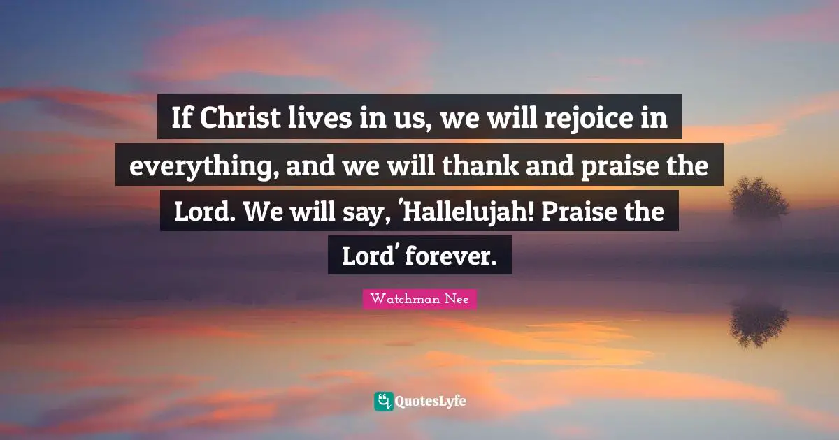 Watchman Nee Quotes: If Christ lives in us, we will rejoice in everything, and we will thank and praise the Lord. We will say, 'Hallelujah! Praise the Lord' forever.