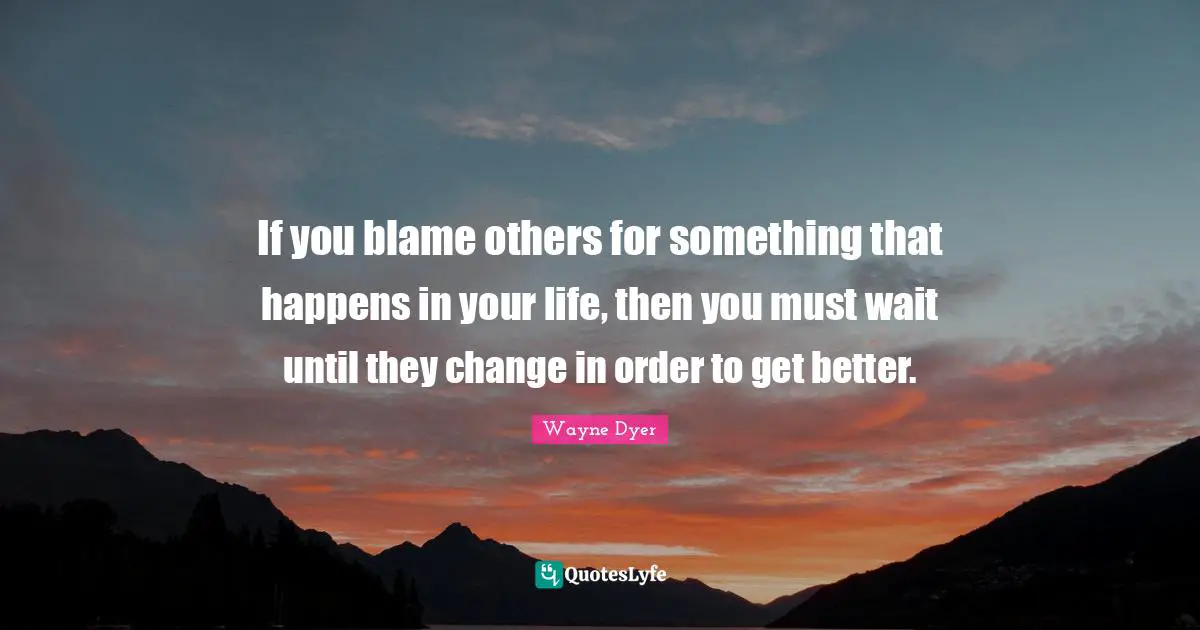 If you blame others for something that happens in your life, then you must wait until they change in order to get better.