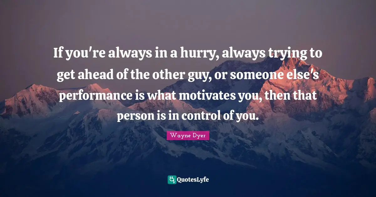 If you're always in a hurry, always trying to get ahead of the other guy, or someone else's performance is what motivates you, then that person is in control of you.