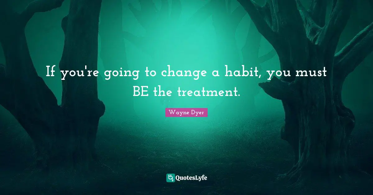 If you're going to change a habit, you must BE the treatment.
