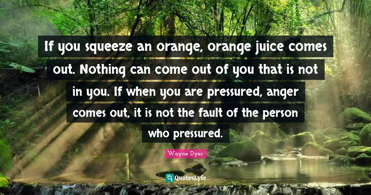 If you squeeze an orange, orange juice comes out. Nothing can come out of you that is not in you. If when you are pressured, anger comes out, it is not the fault of the person who pressured.