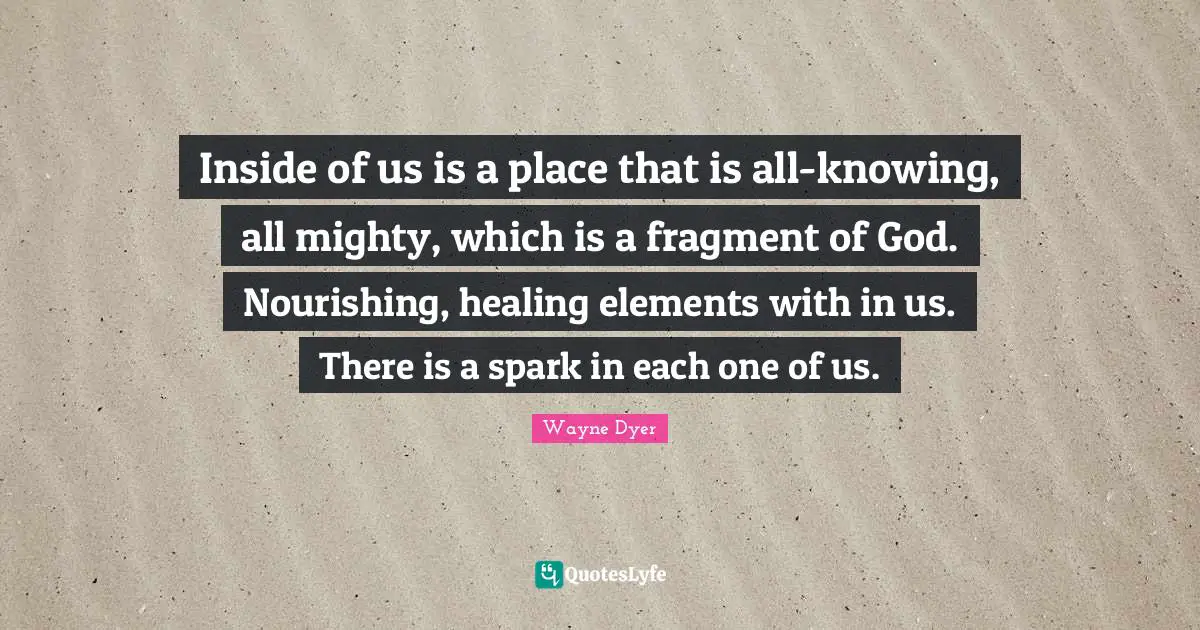 Inside of us is a place that is all-knowing, all mighty, which is a fragment of God. Nourishing, healing elements with in us. There is a spark in each one of us.