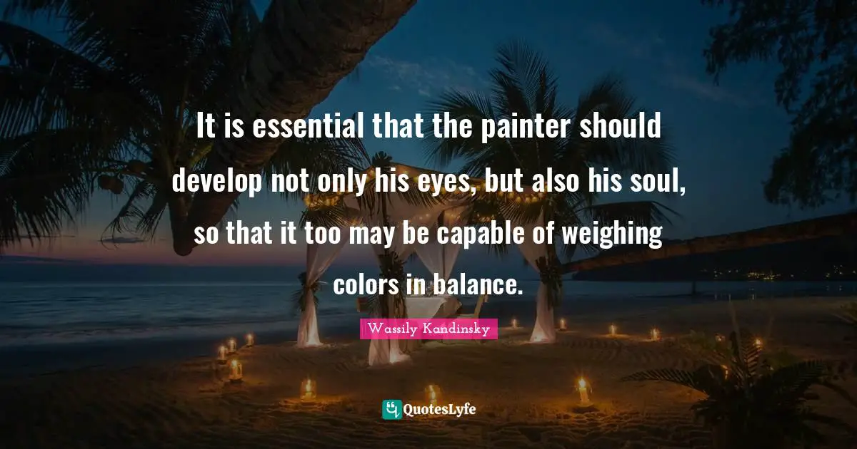 It is essential that the painter should develop not only his eyes, but also his soul, so that it too may be capable of weighing colors in balance.