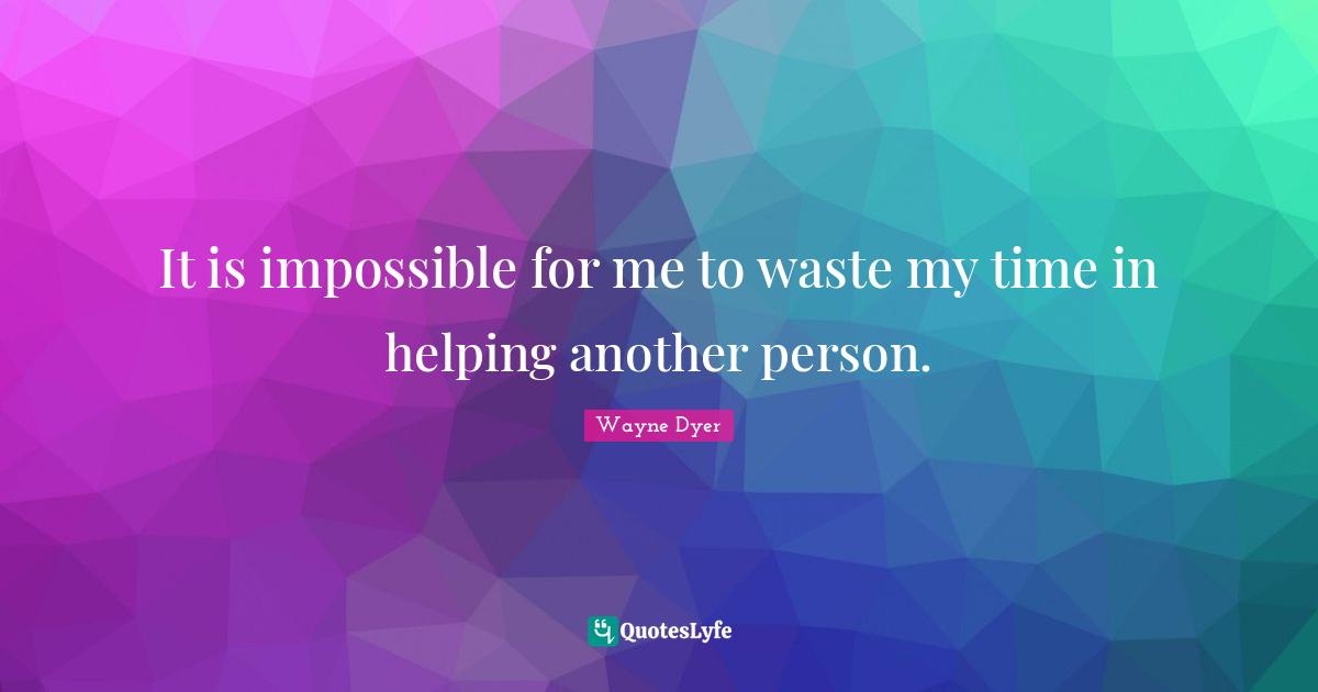 It is impossible for me to waste my time in helping another person.