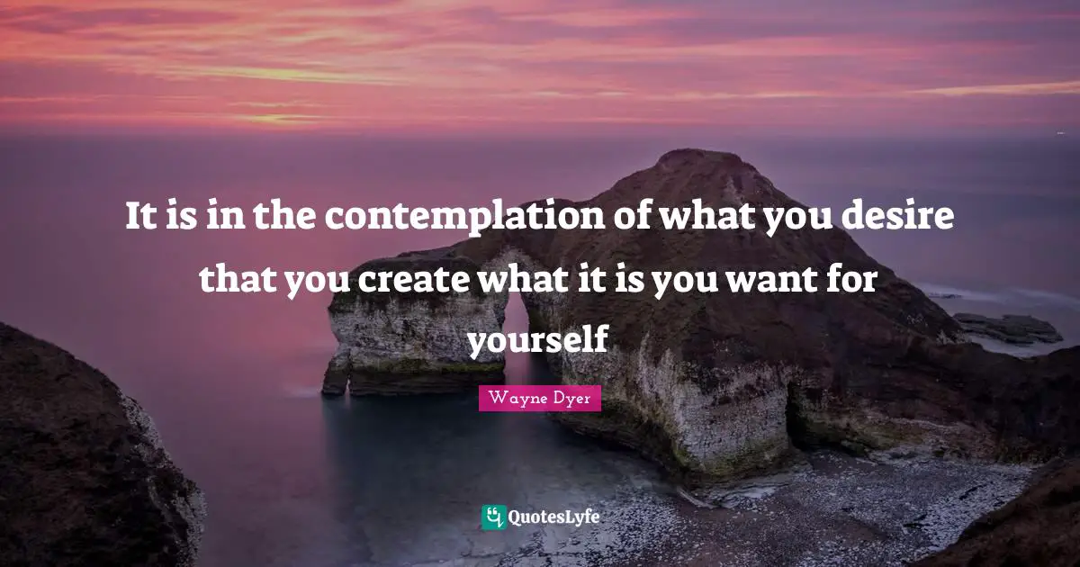 It is in the contemplation of what you desire that you create what it is you want for yourself