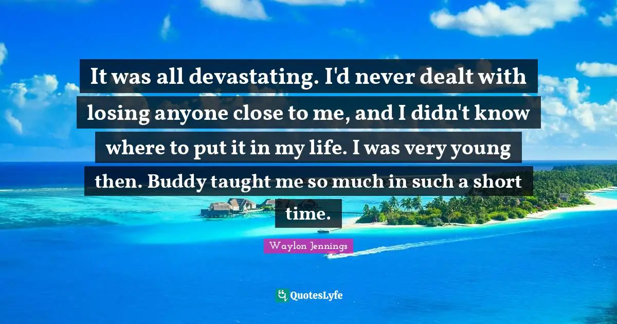 It was all devastating. I'd never dealt with losing anyone close to me, and I didn't know where to put it in my life. I was very young then. Buddy taught me so much in such a short time.