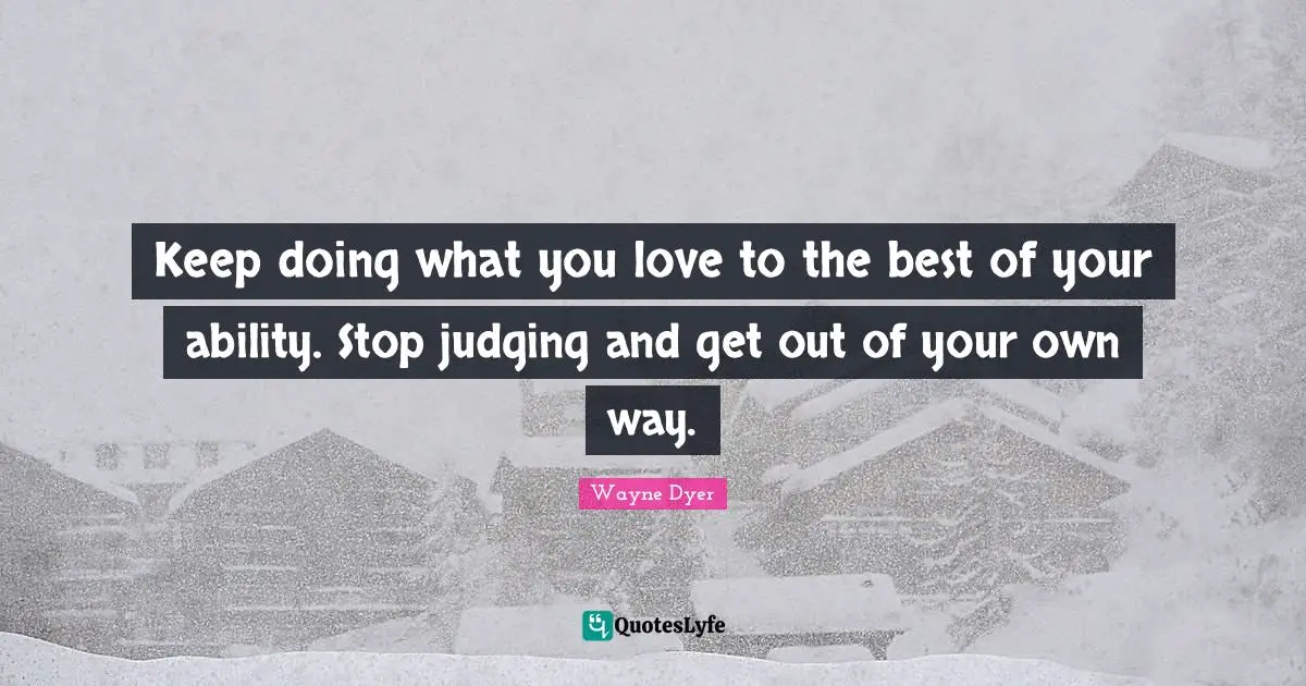 Keep doing what you love to the best of your ability. Stop judging and get out of your own way.