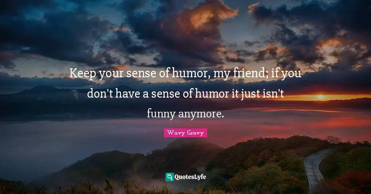 Keep your sense of humor, my friend; if you don't have a sense of humor it just isn't funny anymore.