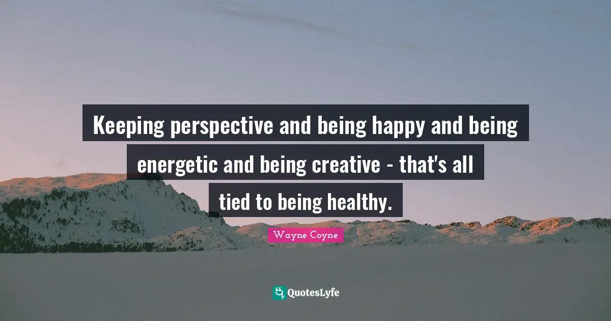 Keeping perspective and being happy and being energetic and being creative - that's all tied to being healthy.